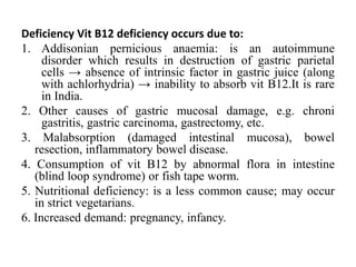 Deficiency Vit B12 deficiency occurs due to:
1. Addisonian pernicious anaemia: is an autoimmune
disorder which results in destruction of gastric parietal
cells → absence of intrinsic factor in gastric juice (along
with achlorhydria) → inability to absorb vit B12.It is rare
in India.
2. Other causes of gastric mucosal damage, e.g. chroni
gastritis, gastric carcinoma, gastrectomy, etc.
3. Malabsorption (damaged intestinal mucosa), bowel
resection, inflammatory bowel disease.
4. Consumption of vit B12 by abnormal flora in intestine
(blind loop syndrome) or fish tape worm.
5. Nutritional deficiency: is a less common cause; may occur
in strict vegetarians.
6. Increased demand: pregnancy, infancy.
 