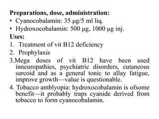 Preparations, dose, administration:
• Cyanocobalamin: 35 μg/5 ml liq.
• Hydroxocobalamin: 500 μg, 1000 μg inj.
Uses:
1. Treatment of vit B12 deficiency
2. Prophylaxis
3.Mega doses of vit B12 have been used
inneuropathies, psychiatric disorders, cutaneous
sarcoid and as a general tonic to allay fatigue,
improve growth—value is questionable.
4. Tobacco amblyopia: hydroxocobalamin is ofsome
benefit—it probably traps cyanide derived from
tobacco to form cyanocobalamin.
 