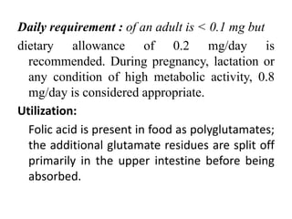 Daily requirement : of an adult is < 0.1 mg but
dietary allowance of 0.2 mg/day is
recommended. During pregnancy, lactation or
any condition of high metabolic activity, 0.8
mg/day is considered appropriate.
Utilization:
Folic acid is present in food as polyglutamates;
the additional glutamate residues are split off
primarily in the upper intestine before being
absorbed.
 