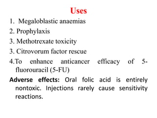 Uses
1. Megaloblastic anaemias
2. Prophylaxis
3. Methotrexate toxicity
3. Citrovorum factor rescue
4.To enhance anticancer efficacy of 5-
fluorouracil (5-FU)
Adverse effects: Oral folic acid is entirely
nontoxic. Injections rarely cause sensitivity
reactions.
 