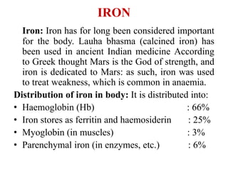 IRON
Iron: Iron has for long been considered important
for the body. Lauha bhasma (calcined iron) has
been used in ancient Indian medicine According
to Greek thought Mars is the God of strength, and
iron is dedicated to Mars: as such, iron was used
to treat weakness, which is common in anaemia.
Distribution of iron in body: It is distributed into:
• Haemoglobin (Hb) : 66%
• Iron stores as ferritin and haemosiderin : 25%
• Myoglobin (in muscles) : 3%
• Parenchymal iron (in enzymes, etc.) : 6%
 
