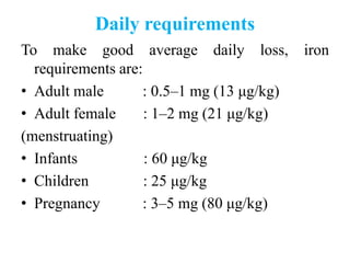 Daily requirements
To make good average daily loss, iron
requirements are:
• Adult male : 0.5–1 mg (13 μg/kg)
• Adult female : 1–2 mg (21 μg/kg)
(menstruating)
• Infants : 60 μg/kg
• Children : 25 μg/kg
• Pregnancy : 3–5 mg (80 μg/kg)
 
