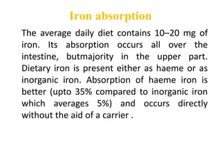 Iron absorption
The average daily diet contains 10–20 mg of
iron. Its absorption occurs all over the
intestine, butmajority in the upper part.
Dietary iron is present either as haeme or as
inorganic iron. Absorption of haeme iron is
better (upto 35% compared to inorganic iron
which averages 5%) and occurs directly
without the aid of a carrier .
 