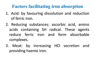 Factors facilitating iron absorption
1. Acid: by favouring dissolution and reduction
of ferric iron.
2. Reducing substances: ascorbic acid, amino
acids containing SH radical. These agents
reduce ferric iron and form absorbable
complexes.
3. Meat: by increasing HCl secretion and
providing haeme iron.
 
