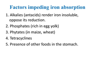 Factors impeding iron absorption
1. Alkalies (antacids) render iron insoluble,
oppose its reduction.
2. Phosphates (rich in egg yolk)
3. Phytates (in maize, wheat)
4. Tetracyclines
5. Presence of other foods in the stomach.
 