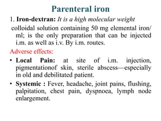 Parenteral iron
1. Iron-dextran: It is a high molecular weight
colloidal solution containing 50 mg elemental iron/
ml; is ...