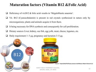Maturation factors (Vitamin B12 &Folic Acid)
❑ Deficiency of vit.B12 & folic acid- results in ‘Megaloblastic anaemia’.
❑ Vit. B12 (Cyanocobalamin) is present in red crystals synthesized in nature only by
microorganisms; plants and animals acquire it from them.
❑ It being necessary for DNA synthesis and consequently for cell proliferation.
❑ Dietary sources Liver, kidney, sea fish, egg yolk, meat, cheese, legumes, etc.
❑ Daily requirement 1–3 μg, pregnancy and lactation 3–5 μg.
AGRA PUBLIC PHARMACY COLLEGE,
ARTONI, AGRA, UP, INDIA
10
Source*- https%3A%2F%2Fwww.amazon.in%2FNature-Made-Vitamin-B-12-
 