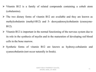 ➢ Vitamin B12 is a family of related compounds containing a cobalt atom
(cobalamins).
➢ The two dietary forms of vitamin B12 are available and they are known as
methylcobalamin (methyl-B12) and 5- deoxyadenosylcobalamin (coenzyme-
B12).
➢ Vitamin B12 is important in the normal functioning of the nervous system due to
its role in the synthesis of myelin and in the maturation of developing red blood
cells in the bone marrow.
➢ Synthetic forms of vitamin B12 are known as hydroxy-cobalamin and
cyanocobalamin (not occur naturally in foods).
AGRA PUBLIC PHARMACY COLLEGE,
ARTONI, AGRA, UP, INDIA
11
 
