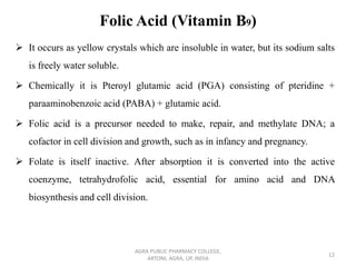 Folic Acid (Vitamin B9)
➢ It occurs as yellow crystals which are insoluble in water, but its sodium salts
is freely water soluble.
➢ Chemically it is Pteroyl glutamic acid (PGA) consisting of pteridine +
paraaminobenzoic acid (PABA) + glutamic acid.
➢ Folic acid is a precursor needed to make, repair, and methylate DNA; a
cofactor in cell division and growth, such as in infancy and pregnancy.
➢ Folate is itself inactive. After absorption it is converted into the active
coenzyme, tetrahydrofolic acid, essential for amino acid and DNA
biosynthesis and cell division.
AGRA PUBLIC PHARMACY COLLEGE,
ARTONI, AGRA, UP, INDIA
12
 