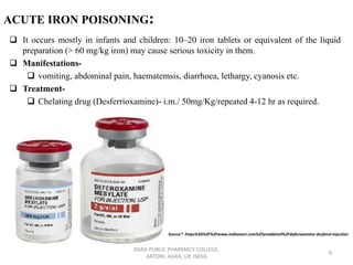ACUTE IRON POISONING:
❑ It occurs mostly in infants and children: 10–20 iron tablets or equivalent of the liquid
preparation (> 60 mg/kg iron) may cause serious toxicity in them.
❑ Manifestations-
❑ vomiting, abdominal pain, haematemsis, diarrhoea, lethargy, cyanosis etc.
❑ Treatment-
❑ Chelating drug (Desferrioxamine)- i.m./ 50mg/Kg/repeated 4-12 hr as required.
AGRA PUBLIC PHARMACY COLLEGE,
ARTONI, AGRA, UP, INDIA
9
Source*- https%3A%2F%2Fwww.indiamart.com%2Fproddetail%2Fdeferoxamine-desferal-injection
 