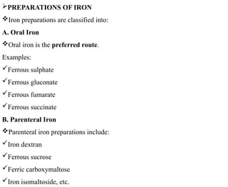 PREPARATIONS OF IRON
Iron preparations are classified into:
A. Oral Iron
Oral iron is the preferred route.
Examples:
Ferrous sulphate
Ferrous gluconate
Ferrous fumarate
Ferrous succinate
B. Parenteral Iron
Parenteral iron preparations include:
Iron dextran
Ferrous sucrose
Ferric carboxymaltose
Iron isomaltoside, etc.
 