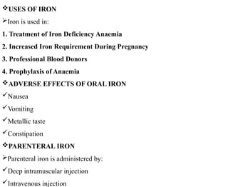 USES OF IRON
Iron is used in:
1. Treatment of Iron Deficiency Anaemia
2. Increased Iron Requirement During Pregnancy
3. Professional Blood Donors
4. Prophylaxis of Anaemia
ADVERSE EFFECTS OF ORAL IRON
Nausea
Vomiting
Metallic taste
Constipation
PARENTERAL IRON
Parenteral iron is administered by:
Deep intramuscular injection
Intravenous injection
 