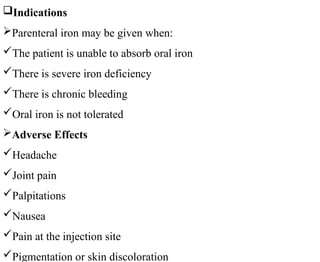 Indications
Parenteral iron may be given when:
The patient is unable to absorb oral iron
There is severe iron deficiency
There is chronic bleeding
Oral iron is not tolerated
Adverse Effects
Headache
Joint pain
Palpitations
Nausea
Pain at the injection site
Pigmentation or skin discoloration
 