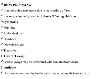 IRON POISONING
Iron poisoning may occur due to an overdose of iron.
It is most commonly seen in: Infants & Young children
Symptoms
Vomiting
Abdominal pain
Diarrhoea
Drowsiness, etc.
Treatment
1. Gastric Lavage
Gastric lavage may be performed with sodium bicarbonate
2. Antidote
Desferrioxamine acts by binding iron and reducing its toxic effects.
 