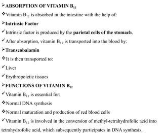 ABSORPTION OF VITAMIN B₁₂
Vitamin B is absorbed in the intestine with the help of:
₁₂
Intrinsic Factor
Intrinsic factor is produced by the parietal cells of the stomach.
After absorption, vitamin B is transported into the blood by:
₁₂
Transcobalamin
It is then transported to:
Liver
Erythropoietic tissues
FUNCTIONS OF VITAMIN B₁₂
Vitamin B is essential for:
₁₂
Normal DNA synthesis
Normal maturation and production of red blood cells
Vitamin B is involved in the conversion of methyl-tetrahydrofolic acid into
₁₂
tetrahydrofolic acid, which subsequently participates in DNA synthesis.
 