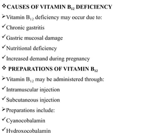 CAUSES OF VITAMIN B DEFICIENCY
₁₂
Vitamin B deficiency may occur due to:
₁₂
Chronic gastritis
Gastric mucosal damage
Nutritional deficiency
Increased demand during pregnancy
 PREPARATIONS OF VITAMIN B₁₂
Vitamin B may be administered through:
₁₂
Intramuscular injection
Subcutaneous injection
Preparations include:
Cyanocobalamin
Hydroxocobalamin
 