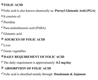 FOLIC ACID
Folic acid is also known chemically as: Pteroyl Glutamic Acid (PGA)
It consists of:
Pteridine
Para-aminobenzoic acid (PABA)
Glutamic acid
 SOURCES OF FOLIC ACID
Liver
Green vegetables
DAILY REQUIREMENT OF FOLIC ACID
The daily requirement is approximately: 0.2 mg/day
 ABSORPTION OF FOLIC ACID
Folic acid is absorbed mainly through: Duodenum & Jejunum
 