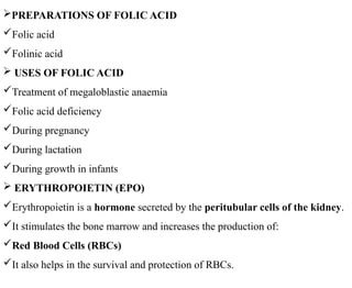 PREPARATIONS OF FOLIC ACID
Folic acid
Folinic acid
 USES OF FOLIC ACID
Treatment of megaloblastic anaemia
Folic acid deficiency
During pregnancy
During lactation
During growth in infants
 ERYTHROPOIETIN (EPO)
Erythropoietin is a hormone secreted by the peritubular cells of the kidney.
It stimulates the bone marrow and increases the production of:
Red Blood Cells (RBCs)
It also helps in the survival and protection of RBCs.
 