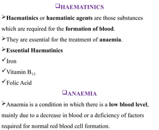 HAEMATINICS
Haematinics or haematinic agents are those substances
which are required for the formation of blood.
They are essential for the treatment of anaemia.
Essential Haematinics
Iron
Vitamin B₁₂
Folic Acid
ANAEMIA
Anaemia is a condition in which there is a low blood level,
mainly due to a decrease in blood or a deficiency of factors
required for normal red blood cell formation.
 