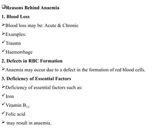 Reasons Behind Anaemia
1. Blood Loss
Blood loss may be: Acute & Chronic
Examples:
Trauma
Haemorrhage
2. Defects in RBC Formation
Anaemia may occur due to a defect in the formation of red blood cells.
3. Deficiency of Essential Factors
Deficiency of essential factors such as:
Iron
Vitamin B₁₂
Folic acid
 may result in anaemia.
 