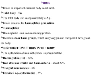 IRON
Iron is an important essential body constituent.
Total Body Iron
The total body iron is approximately 4–5 g.
Iron is essential for haemoglobin production.
Haemoglobin
Haemoglobin is an iron-containing protein.
It contains four haem groups, which carry oxygen and transport it throughout
the body.
DISTRIBUTION OF IRON IN THE BODY
The distribution of iron in the body is approximately:
Haemoglobin (Hb) – 62%
Iron stores as ferritin and haemosiderin – about 27%
Myoglobin in muscles – 4%
Enzymes, e.g., cytochromes – 6%
 