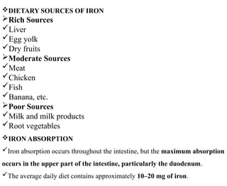 DIETARY SOURCES OF IRON
Rich Sources
Liver
Egg yolk
Dry fruits
Moderate Sources
Meat
Chicken
Fish
Banana, etc.
Poor Sources
Milk and milk products
Root vegetables
IRON ABSORPTION
Iron absorption occurs throughout the intestine, but the maximum absorption
occurs in the upper part of the intestine, particularly the duodenum.
The average daily diet contains approximately 10–20 mg of iron.
 
