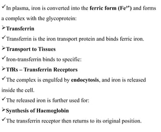 In plasma, iron is converted into the ferric form (Fe³ )
⁺ and forms
a complex with the glycoprotein:
Transferrin
Transferrin is the iron transport protein and binds ferric iron.
Transport to Tissues
Iron-transferrin binds to specific:
TfRs – Transferrin Receptors
The complex is engulfed by endocytosis, and iron is released
inside the cell.
The released iron is further used for:
Synthesis of Haemoglobin
The transferrin receptor then returns to its original position.
 