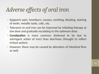 Adverse effects of oral iron
• Epigastric pain, heartburn, nausea, vomiting, bloating, staining
of teeth, metallic taste, colic, etc.
• Tolerance to oral iron can be improved by initiating therapy at
low dose and gradually escalating to the optimum dose.
• Constipation is more common (believed to be due to
astringent action of iron) than diarrhoea (thought to reflect
irritant action).
• However, these may be caused by alteration of intestinal flora
as well.
10
 