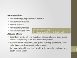 • Parenteral iron
• Iron-dextran (50mg elemental iron/ml)
• Iron-sorbitolcitric acid
• Ferrous sucrose
• Ferric carboxymaltose
• Iron isomaltoside 1000
• Adverse effects
• Local Pain at site of i.m. injection, pigmentation of skin, sterile
abscess—especially in old and debilitated patient.
• Systemic Fever, headache, joint pains, flushing, palpitation, chest
pain, dyspnoea, lymph node enlargement.
• An anaphylactoid reaction resulting in vascular collapse and
death occurs rarely.
11
Iron requirement (mg) =
4.4 × body weight (kg) × Hb deficit (g/dl)
 