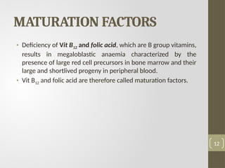 MATURATION FACTORS
• Deficiency of Vit B12 and folic acid, which are B group vitamins,
results in megaloblastic anaemia characterized by the
presence of large red cell precursors in bone marrow and their
large and shortlived progeny in peripheral blood.
• Vit B12 and folic acid are therefore called maturation factors.
12
 