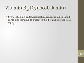 Vitamin B12 (Cynocobalamin)
• Cyanocobalamin and hydroxocobalamin are complex cobalt
containing compounds present in the diet and referred to as
Vit B12.
13
 