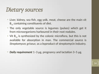 Dietary sources
• Liver, kidney, sea fish, egg yolk, meat, cheese are the main vit
B12 containing constituents of diet.
• The only vegetable source is legumes (pulses) which get it
from microorganisms harboured in their root nodules.
• Vit B12 is synthesized by the colonic microflora, but this is not
available for absorption in man. The commercial source is
Streptomyces griseus; as a byproduct of streptomycin industry.
• Daily requirement 1–3 μg, pregnancy and lactation 3–5 μg.
14
 