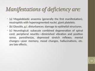 Manifestations of deficiency are:
• (a) Megaloblastic anaemia (generally the first manifestation),
neutrophils with hypersegmented nuclei, giant platelets.
• (b) Glossitis, g.i. disturbances: damage to epithelial structures.
• (c) Neurological: subacute combined degeneration of spinal
cord; peripheral neuritis—diminished vibration and position
sense, paresthesias, depressed stretch reflexes; mental
changes—poor memory, mood changes, hallucinations, etc.
are late effects.
16
 