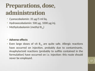 Preparations, dose,
administration
• Cyanocobalamin: 35 μg/5 ml liq.
• Hydroxocobalamin: 500 μg, 1000 μg inj.
• Methylcobalamin (methyl B12)
• Adverse effects
• Even large doses of vit B12 are quite safe. Allergic reactions
have occurred on injection, probably due to contaminants.
Anaphylactoid reactions (probably to sulfite contained in the
formulation) have occurred on i.v. injection: this route should
never be employed.
17
 