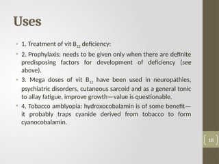 Uses
• 1. Treatment of vit B12 deficiency:
• 2. Prophylaxis: needs to be given only when there are definite
predisposing factors for development of deficiency (see
above).
• 3. Mega doses of vit B12 have been used in neuropathies,
psychiatric disorders, cutaneous sarcoid and as a general tonic
to allay fatigue, improve growth—value is questionable.
• 4. Tobacco amblyopia: hydroxocobalamin is of some benefit—
it probably traps cyanide derived from tobacco to form
cyanocobalamin.
18
 