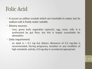 Folic Acid
• It occurs as yellow crystals which are insoluble in water, but its
sodium salt is freely water soluble.
• Dietary sources:
• Liver, green leafy vegetables (spinach), egg, meat, milk. It is
synthesized by gut flora, but this is largely unavailable for
absorption.
• Daily requirement:
• an adult is < 0.1 mg but dietary allowance of 0.2 mg/day is
recommended. During pregnancy, lactation or any condition of
high metabolic activity, 0.8 mg/day is considered appropriate
19
 