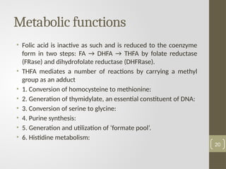 Metabolic functions
• Folic acid is inactive as such and is reduced to the coenzyme
form in two steps: FA → DHFA → THFA by folate reductase
(FRase) and dihydrofolate reductase (DHFRase).
• THFA mediates a number of reactions by carrying a methyl
group as an adduct
• 1. Conversion of homocysteine to methionine:
• 2. Generation of thymidylate, an essential constituent of DNA:
• 3. Conversion of serine to glycine:
• 4. Purine synthesis:
• 5. Generation and utilization of ‘formate pool’.
• 6. Histidine metabolism:
20
 