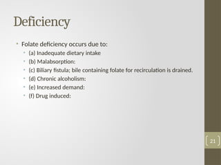 Deficiency
• Folate deficiency occurs due to:
• (a) Inadequate dietary intake
• (b) Malabsorption:
• (c) Biliary fistula; bile containing folate for recirculation is drained.
• (d) Chronic alcoholism:
• (e) Increased demand:
• (f) Drug induced:
21
 
