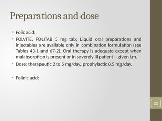 Preparations and dose
• Folic acid:
• FOLVITE, FOLITAB 5 mg tab; Liquid oral preparations and
injectables are available only in combination formulation (see
Tables 43-1 and 67-2). Oral therapy is adequate except when
malabsorption is present or in severely ill patient—given i.m.
• Dose: therapeutic 2 to 5 mg/day, prophylactic 0.5 mg/day.
• Folinic acid:
22
 