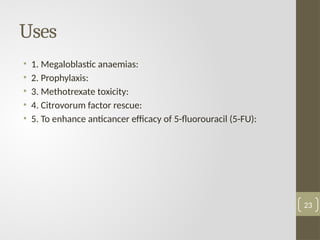 Uses
• 1. Megaloblastic anaemias:
• 2. Prophylaxis:
• 3. Methotrexate toxicity:
• 4. Citrovorum factor rescue:
• 5. To enhance anticancer efficacy of 5-fluorouracil (5-FU):
23
 