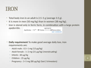 IRON
• Total body iron in an adult is 2.5–5 g (average 3.5 g).
• It is more in men (50 mg/kg) than in women (38 mg/kg).
• Iron is stored only in ferric form, in combination with a large protein
apoferritin.
• Daily requirement To make good average daily loss, iron
requirements are:
• Adult male : 0.5–1 mg (13 μg/kg)
• Adult female : 1–2 mg (21 μg/kg) (menstruating)
• Infants : 60 μg/kg
• Children : 25 μg/kg
• Pregnancy : 3–5 mg (80 μg/kg) (last 2 trimesters)
4
 