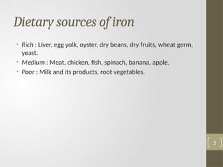Dietary sources of iron
• Rich : Liver, egg yolk, oyster, dry beans, dry fruits, wheat germ,
yeast.
• Medium : Meat, chicken, fish, spinach, banana, apple.
• Poor : Milk and its products, root vegetables.
5
 