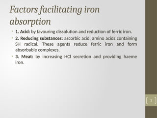 Factors facilitating iron
absorption
• 1. Acid: by favouring dissolution and reduction of ferric iron.
• 2. Reducing substances: ascorbic acid, amino acids containing
SH radical. These agents reduce ferric iron and form
absorbable complexes.
• 3. Meat: by increasing HCl secretion and providing haeme
iron.
7
 