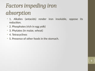 Factors impeding iron
absorption
• 1. Alkalies (antacids) render iron insoluble, oppose its
reduction.
• 2. Phosphates (rich in egg yolk)
• 3. Phytates (in maize, wheat)
• 4. Tetracyclines
• 5. Presence of other foods in the stomach.
8
 