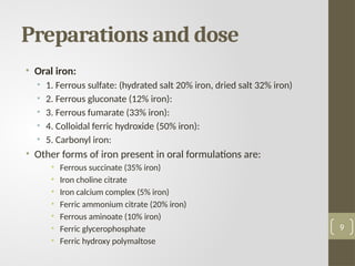 Preparations and dose
• Oral iron:
• 1. Ferrous sulfate: (hydrated salt 20% iron, dried salt 32% iron)
• 2. Ferrous gluconate (12% iron):
• 3. Ferrous fumarate (33% iron):
• 4. Colloidal ferric hydroxide (50% iron):
• 5. Carbonyl iron:
• Other forms of iron present in oral formulations are:
• Ferrous succinate (35% iron)
• Iron choline citrate
• Iron calcium complex (5% iron)
• Ferric ammonium citrate (20% iron)
• Ferrous aminoate (10% iron)
• Ferric glycerophosphate
• Ferric hydroxy polymaltose
9
 