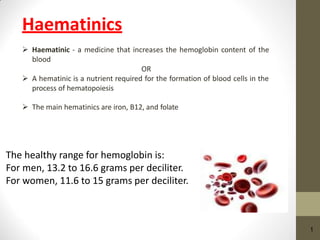 Haematinics
 Haematinic - a medicine that increases the hemoglobin content of the
blood
OR
 A hematinic is a nutrient required for the formation of blood cells in the
process of hematopoiesis
 The main hematinics are iron, B12, and folate
1
The healthy range for hemoglobin is:
For men, 13.2 to 16.6 grams per deciliter.
For women, 11.6 to 15 grams per deciliter.
 