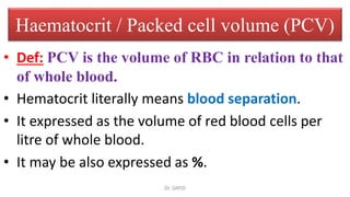 Haematocrit / Packed cell volume (PCV)
• Def: PCV is the volume of RBC in relation to that
of whole blood.
• Hematocrit literally means blood separation.
• It expressed as the volume of red blood cells per
litre of whole blood.
• It may be also expressed as %.
Dr. SAYID
 