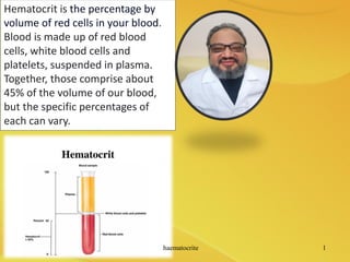 Hematocrit is the percentage by
volume of red cells in your blood.
Blood is made up of red blood
cells, white blood cells and
platelets, suspended in plasma.
Together, those comprise about
45% of the volume of our blood,
but the specific percentages of
each can vary.
haematocrite 1
 