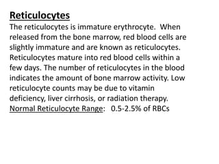 Reticulocytes
The reticulocytes is immature erythrocyte. When
released from the bone marrow, red blood cells are
slightly immature and are known as reticulocytes.
Reticulocytes mature into red blood cells within a
few days. The number of reticulocytes in the blood
indicates the amount of bone marrow activity. Low
reticulocyte counts may be due to vitamin
deficiency, liver cirrhosis, or radiation therapy.
Normal Reticulocyte Range: 0.5‐2.5% of RBCs
 