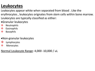 Leukocytes
Leakocytes appear white when separated from blood . Like the
erythrocytes , leukocytes orignates from stem cells within bone marrow.
Leukocytes are typically classified as either:
Granular leukocytes
 Neutrophils
 Eosinophils
 Basophils
Non‐granular leukocytes
 Lymphocytes
 Monocytes
Normal Leukocyte Range: 4,000 ‐10,000 / uL
 